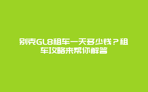 别克GL8租车一天多少钱？租车攻略来帮你解答