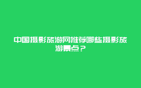 中国摄影旅游网推荐哪些摄影旅游景点？