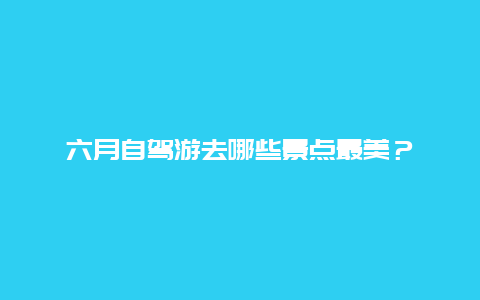 六月自驾游去哪些景点最美？