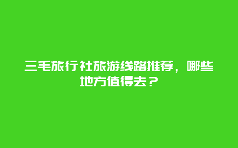 三毛旅行社旅游线路推荐，哪些地方值得去？