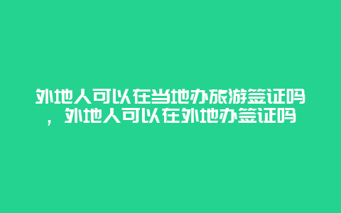 外地人可以在当地办旅游签证吗，外地人可以在外地办签证吗