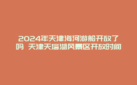 2024年天津海河游船开放了吗 天津天塔湖风景区开放时间