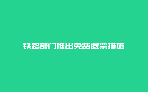 铁路部门推出免费退票措施