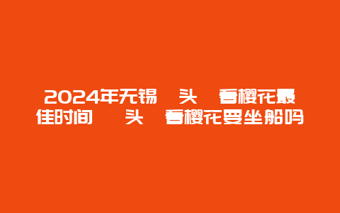 2024年无锡鼋头渚看樱花最佳时间 鼋头渚看樱花要坐船吗