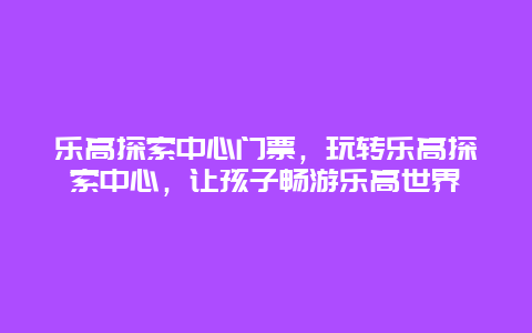 乐高探索中心门票，玩转乐高探索中心，让孩子畅游乐高世界