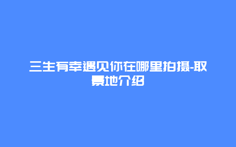 三生有幸遇见你在哪里拍摄-取景地介绍