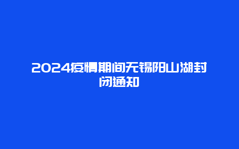 2024疫情期间无锡阳山湖封闭通知