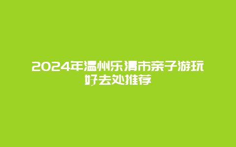 2024年温州乐清市亲子游玩好去处推荐