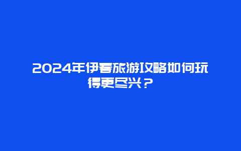 2024年伊春旅游攻略如何玩得更尽兴？