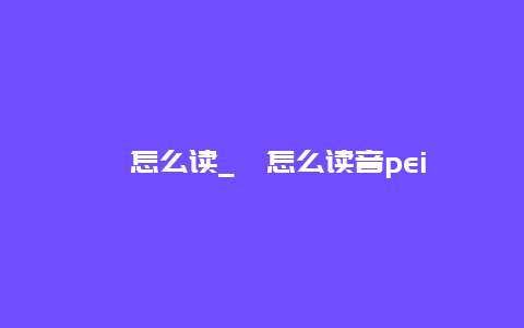 涪怎么读_涪怎么读音pei