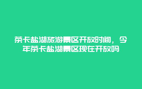 茶卡盐湖旅游景区开放时间，今年茶卡盐湖景区现在开放吗