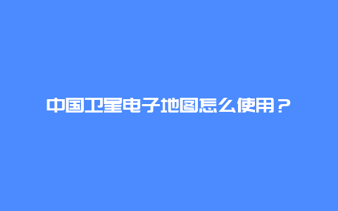 中国卫星电子地图怎么使用？