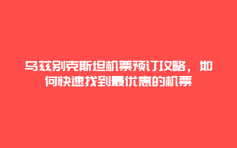 乌兹别克斯坦机票预订攻略，如何快速找到最优惠的机票