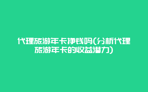 代理旅游年卡挣钱吗(分析代理旅游年卡的收益潜力)