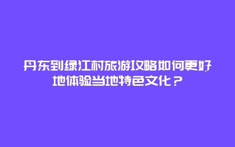 丹东到绿江村旅游攻略如何更好地体验当地特色文化？