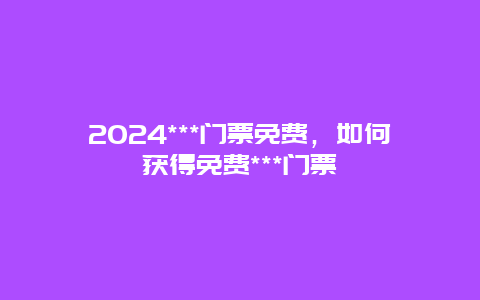 2024***门票免费，如何获得免费***门票