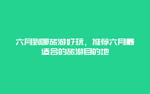 六月到哪旅游好玩，推荐六月最适合的旅游目的地