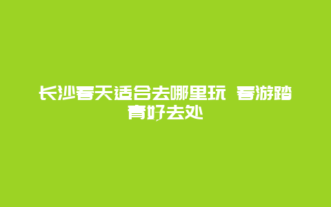 长沙春天适合去哪里玩 春游踏青好去处