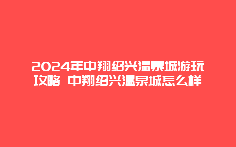 2024年中翔绍兴温泉城游玩攻略 中翔绍兴温泉城怎么样