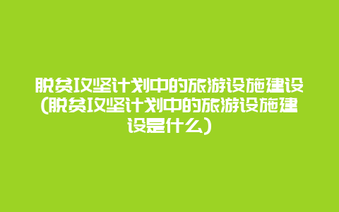 脱贫攻坚计划中的旅游设施建设(脱贫攻坚计划中的旅游设施建设是什么)