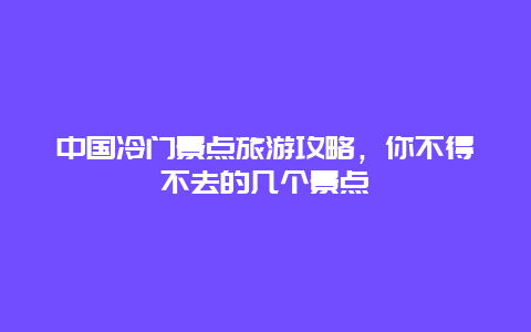 中国冷门景点旅游攻略，你不得不去的几个景点