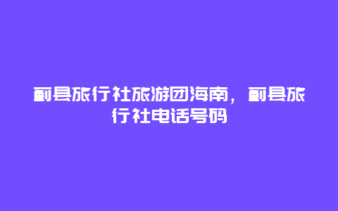 蓟县旅行社旅游团海南，蓟县旅行社电话号码