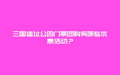 三国遗址公园门票团购有哪些优惠活动？