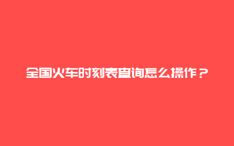 全国火车时刻表查询怎么操作？