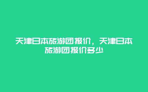 天津日本旅游团报价，天津日本旅游团报价多少