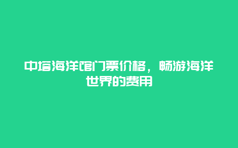 中塔海洋馆门票价格，畅游海洋世界的费用