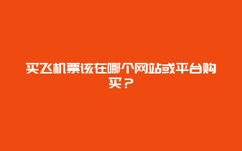 买飞机票该在哪个网站或平台购买？