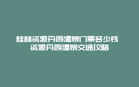 桂林资源丹霞温泉门票多少钱 资源丹霞温泉交通攻略