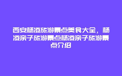 西安杨凌旅游景点美食大全，杨凌亲子旅游景点杨凌亲子旅游景点介绍