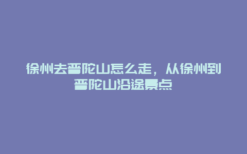 徐州去普陀山怎么走，从徐州到普陀山沿途景点