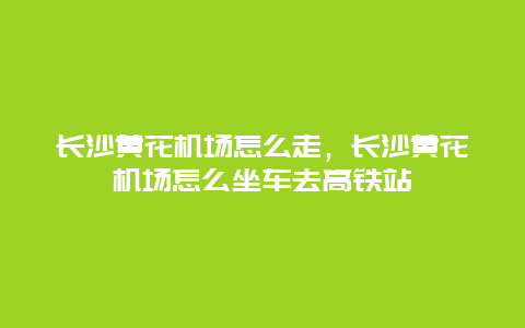 长沙黄花机场怎么走，长沙黄花机场怎么坐车去高铁站