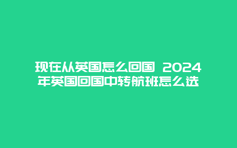 现在从英国怎么回国 2024年英国回国中转航班怎么选