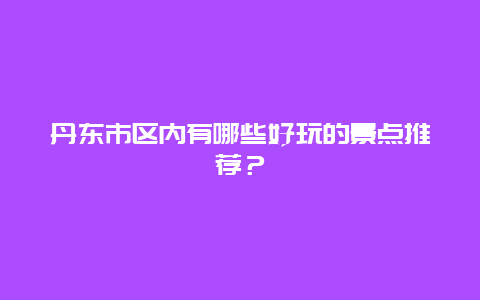 丹东市区内有哪些好玩的景点推荐？