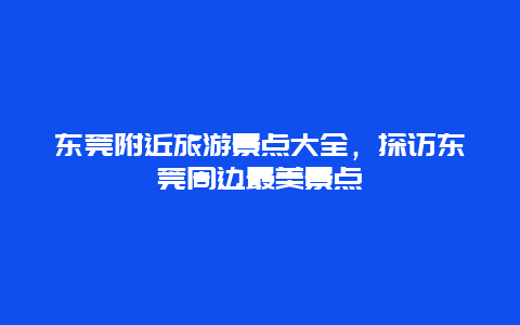 东莞附近旅游景点大全，探访东莞周边最美景点