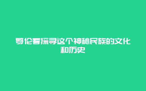 鄂伦春探寻这个神秘民族的文化和历史