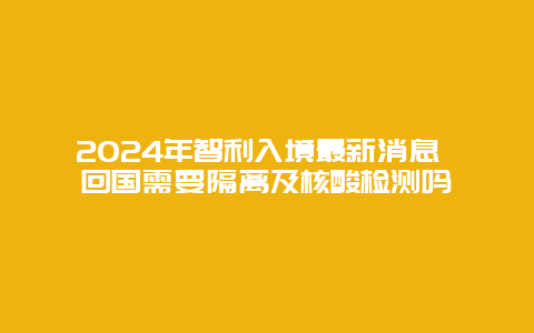 2024年智利入境最新消息 回国需要隔离及核酸检测吗