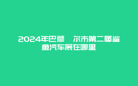 2024年巴彦淖尔市第二届鲨鱼汽车展在哪里