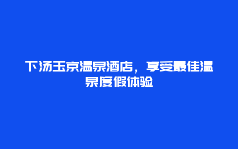 下汤玉京温泉酒店，享受最佳温泉度假体验