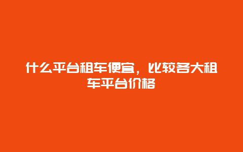 什么平台租车便宜，比较各大租车平台价格