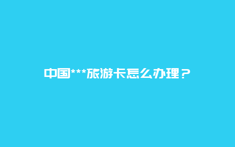 中国***旅游卡怎么办理？