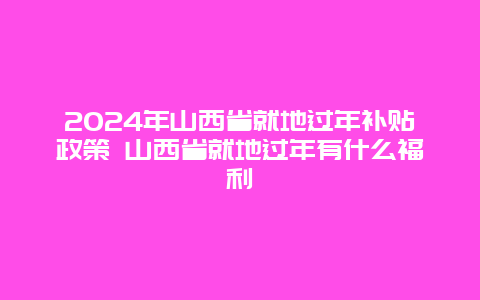 2024年山西省就地过年补贴政策 山西省就地过年有什么福利