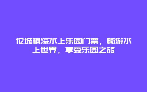 佗城枫深水上乐园门票，畅游水上世界，享受乐园之旅