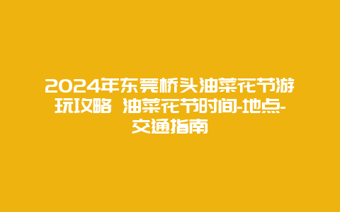 2024年东莞桥头油菜花节游玩攻略 油菜花节时间-地点-交通指南