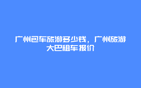 广州包车旅游多少钱，广州旅游大巴租车报价