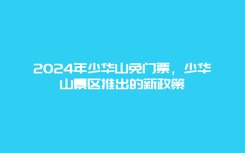 2024年少华山免门票，少华山景区推出的新政策