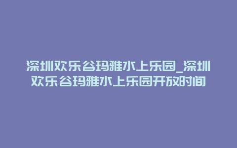 深圳欢乐谷玛雅水上乐园_深圳欢乐谷玛雅水上乐园开放时间